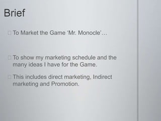  To Market the Game ‘Mr. Monocle’…
 To show my marketing schedule and the
many ideas I have for the Game.
 This includes direct marketing, Indirect
marketing and Promotion.
 