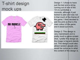 Design 1: I chose to have
just the text and a string
coming out of one of the
‘O’s to symbolise a
monocle, although it just
looked to plan and was not
in that much of the theme of
the game. I then decided to
add the pink as that is the
main colour of the game
and it stood out more..
Design 2: This design is
very mainstream and is
pretty much a game screen
shot, I prefer this design as
the image is big and stands
out. This design could also
attract random people who
would be curios as to what
the content of the design is.
 
