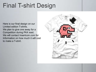 Here is our final design on our
Limited edition T-shirts.
We plan to give one away for a
Competition during PAX east.
We will contact Insertcoin.com for
Information on how much it will cost
to make a T-shirt.
 