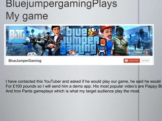 I have contacted this YouTuber and asked if he would play our game, he said he would
For £100 pounds so I will send him a demo app. His most popular video’s are Flappy Bir
And Iron Pants gameplays which is what my target audience play the most.
 