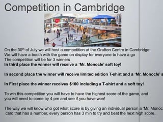 On the 30th of July we will host a competition at the Grafton Centre in Cambridge:
We will have a booth with the game on display for everyone to have a go
The competition will be for 3 winners
In third place the winner will receive a ‘Mr. Monocle’ soft toy!
In second place the winner will receive limited edition T-shirt and a ‘Mr. Monocle’ s
In First place the winner receives $100 including a T-shirt and a soft toy!
To win this competition you will have to have the highest score of the game, and
you will need to come by 4 pm and see if you have won!
The way we will know who got what score is by giving an individual person a ‘Mr. Monocl
card that has a number, every person has 3 min to try and beat the next high score.
 