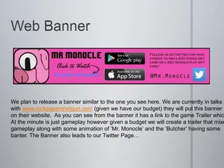 We plan to release a banner similar to the one you see here. We are currently in talks
with www.rockpapershotgun.com (given we have our budget) they will put this banner
on their website. As you can see from the banner it has a link to the game Trailer whic
At the minute is just gameplay however given a budget we will create a trailer that mixe
gameplay along with some animation of ‘Mr. Monocle’ and the ‘Butcher’ having some
banter. The Banner also leads to our Twitter Page…
 