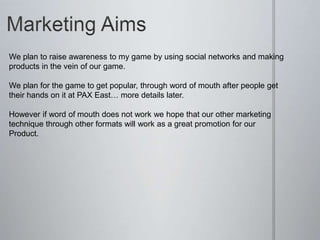 We plan to raise awareness to my game by using social networks and making
products in the vein of our game.
We plan for the game to get popular, through word of mouth after people get
their hands on it at PAX East… more details later.
However if word of mouth does not work we hope that our other marketing
technique through other formats will work as a great promotion for our
Product.
 