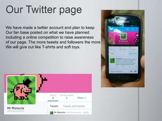 We have made a twitter account and plan to keep
Our fan base posted on what we have planned
including a online competition to raise awareness
of our page. The more tweets and followers the more
We will give out like T-shirts and soft toys.
 