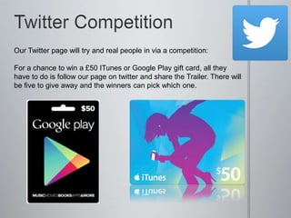 Our Twitter page will try and real people in via a competition:
For a chance to win a £50 ITunes or Google Play gift card, all they
have to do is follow our page on twitter and share the Trailer. There will
be five to give away and the winners can pick which one.
 