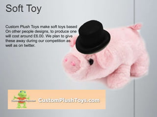 Custom Plush Toys make soft toys based
On other people designs, to produce one
will cost around £6.00. We plan to give
these away during our competition as
well as on twitter.
 