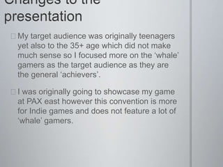  My target audience was originally teenagers
yet also to the 35+ age which did not make
much sense so I focused more on the ‘whale’
gamers as the target audience as they are
the general ‘achievers’.
 I was originally going to showcase my game
at PAX east however this convention is more
for Indie games and does not feature a lot of
‘whale’ gamers.
 