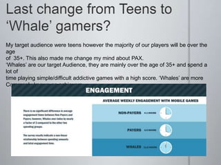 My target audience were teens however the majority of our players will be over the
age
of 35+. This also made me change my mind about PAX.
‘Whales’ are our target Audience, they are mainly over the age of 35+ and spend a
lot of
time playing simple/difficult addictive games with a high score. ‘Whales’ are more
Commonly known as achievers.
 