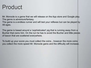 Mr. Monocle is a game that we will release on the App store and Google play.
The genre is adventure/fantasy.
The game is a endless runner and will test your reflexes but can be played by
All ages.
The game is based around a ‘sophisticated’ pig that is running away from a
Bucher that owns him. On the run he has to avoid the Bucher and little pieces
of bacon that are scattered everywhere.
To build up your score you must collect the coins…however the more coins
you collect the more speed Mr. Monocle gains and the difficulty will increase.
 