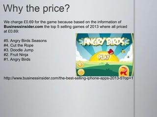 We charge £0.69 for the game because based on the information of
Businessinsider.com the top 5 selling games of 2013 where all priced
at £0.69:
#5. Angry Birds Seasons
#4. Cut the Rope
#3. Doodle Jump
#2. Fruit Ninja
#1. Angry Birds
http://www.businessinsider.com/the-best-selling-iphone-apps-2013-5?op=1
 