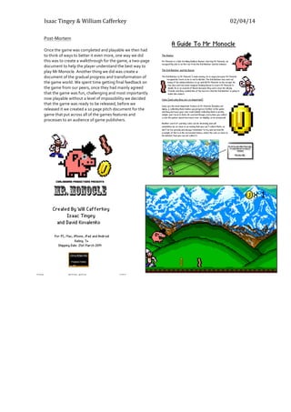 Isaac	
  Tingey	
  &	
  William	
  Cafferkey	
   	
   02/04/14	
  
Post-­‐Mortem	
  
	
  
Once	
  the	
  game	
  was	
  completed	
  and	
  playable	
  we	
  then	
  had	
  
to	
  think	
  of	
  ways	
  to	
  better	
  it	
  even	
  more,	
  one	
  way	
  we	
  did	
  
this	
  was	
  to	
  create	
  a	
  walkthrough	
  for	
  the	
  game,	
  a	
  two-­‐page	
  
document	
  to	
  help	
  the	
  player	
  understand	
  the	
  best	
  way	
  to	
  
play	
  Mr	
  Monocle.	
  Another	
  thing	
  we	
  did	
  was	
  create	
  a	
  
document	
  of	
  the	
  gradual	
  progress	
  and	
  transformation	
  of	
  
the	
  game	
  world.	
  We	
  spent	
  time	
  getting	
  final	
  feedback	
  on	
  
the	
  game	
  from	
  our	
  peers,	
  once	
  they	
  had	
  mainly	
  agreed	
  
that	
  the	
  game	
  was	
  fun,	
  challenging	
  and	
  most	
  importantly	
  
now	
  playable	
  without	
  a	
  level	
  of	
  impossibility	
  we	
  decided	
  
that	
  the	
  game	
  was	
  ready	
  to	
  be	
  released,	
  before	
  we	
  
released	
  it	
  we	
  created	
  a	
  10	
  page	
  pitch	
  document	
  for	
  the	
  
game	
  that	
  put	
  across	
  all	
  of	
  the	
  games	
  features	
  and	
  
processes	
  to	
  an	
  audience	
  of	
  game	
  publishers.	
  
	
  
	
  
	
  
 