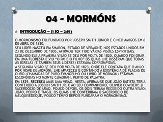 O INTRODUÇÃO – (1 JO – 2:19)
O MORMONISMO FOI FUNDADO POR JOSEPH SMITH JÚNIOR E CINCO AMIGOS
EM 6 DE ABRIL DE 1830.
SEU LÍDER NASCEU EM SHARON, ESTADO DE VERMONT, NOS ESTADOS UNIDOS
EM 23 DE DEZEMBRO DE 1805, AFIRMOU TER TIDO VÁRIAS VISÕES ESPIRITUAIS.
SEGUNDO ELE A PRIMEIRA VISÃO SE DEU POR VOLTA DE 1820, QUANDO FOI
ORAR EM UMA FLORESTA E VIU “O PAI E O FILHO” OS QUAIS LHE DISSERAM
QUE TODAS AS IGREJAS (E TAMBÉM SEUS LIDERES) ESTAVAM CORROMPIDAS.
A SEGUNDA VISÃO SE DEU POR VOLTA DE 1823, ONDE ELE CONTARA QUE O
ANJO POR NOME DE MORÔNI, LHE APARECEU E CONTANDO A EXISTÊNCIA DE
PLACAS DE OURO (CHAMADAS DE PURO EVANGELHO OU LIVRO DE
MÓRMON) ESTAVAM ESCONDIDAS NO MONTE CUMORAH, PERTO DE
PALMYRA.
EM 1829, RECEBEU MAIS UMA VISÃO, NESTA, AFIRMA-SE QUE JOÃO BATISTA
TERIA CONFERIDO A JOSEPH SMITH JR. E AO SEU COMPANHEIRO, OLIVIER
COWDERY, O SACERDÓCIO DE ARÃO. POUCO DEPOIS, OS DOIS TERIAM
RECEBIDO OUTRA VISÃO: JOÃO, PEDRO E TIAGO, OS QUAIS LHE CONFERIRAM
O SACERDÓCIO DE MELQUISEDEQUE, POUCO TEMPO DEPOIS FUNDARAM O
MORMONISMO.
 