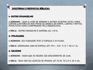 O DOUTRINAS E RESPOSTAS BÍBLICAS:
1- OUTRO EVANGELHO
● MÓRMONS – USAM O LIVRO DE MÓRMON E OUTROS ESCRITOS( ESTES
LIVROS CONTAM A HISTÓRIA DE DOIS POVOS DA ÁMERICA DO NORTE;
LAMITAS E NEFITAS, POVOS ESTES NUNCA COMFIRMADOS PELA
ARQUEOLOGIA.
● BÍBLIA – OUTRO EVANGELHO É ANATÉMA (GL-1:8-9).
2- POLIGAMIA
● MÓRMONS– SEU FUNDADOR TEVE 27 ESPOSAS E 44 FILHOS.
● BÍBLIA –MONOGAMIA (UMA SÓ ESPOSA) (MT-19:5 ; 1CO- 7:2 E 1 TM-3:1-2).
3- RACISMO
● MÓRMONS – DIZEM QUE OS NEGROS SÃO DESCENDENTES DE CAIM.
● BÍBLIA – DEUS NÃO FAZ ACEPÇÃO DE PESSOAS (AT-10:35; TG-2:9 E JO-3:16).
 
