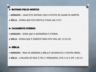 7- BATISMO PELOS MORTOS
• MÓRMONS – USAM ESTE BATISMO COM O INTUITO DE SALVAR OS MORTOS.
• BÍBLIA – AFIRMA QUE ESTA PRÁTICA É PAGÃ (DT- 18:9-14 / HB-9:27).
8- CASAMENTO ETERNO
• MÓRMONS – DIZEM QUE O MATRIMÔNIO É ETERNO.
• BÍBLIA – ENSINA QUE É SOMENTE PARA ESTA VIDA (MC-12:24-25).
9- BÍBLIA
• MÓRMONS – PARA OS MÓRMONS A BÍBLIA É INCOMPLETA E CONTÉM
ERROS.
• BÍBLIA – A PALAVRA DE DEUS É FIEL E VERDADEIRA (2TM-3:16 / 2PE-1:20-21).
 