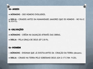 10- ANJOS
● MÓRMONS – SÃO HOMENS EVOLUIDOS.
● BÍBLIA – CRIADOS ANTES DA HUMANIDADE (MAIORES QUE OS HOMENS –
NE-9:6 E SL-8:4-5).
11 -SALVAÇÃO
● MÓRMONS – CRÊEM NA SALVAÇÃO ATRAVÉS DAS OBRAS.
● BÍBLIA – PELA GRAÇA DE DEUS (EF-2:8-9).
12- HOMEM
• MÓRMONS – ENSINAM QUE JÁ EXISTIA ANTES DA CRIAÇÃO DA TERRA
(deuses).
● BÍBLIA – CRIADO NA TERRA PELO SOBERANO DEUS (GN-2:17 E RM- 9:20).
 