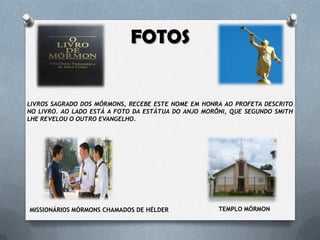 FOTOS
LIVROS SAGRADO DOS MÓRMONS, RECEBE ESTE NOME EM HONRA AO PROFETA DESCRITO
NO LIVRO. AO LADO ESTÁ A FOTO DA ESTÁTUA DO ANJO MORÔNI, QUE SEGUNDO SMITH
LHE REVELOU O OUTRO EVANGELHO.
MISSIONÁRIOS MÓRMONS CHAMADOS DE HÉLDER TEMPLO MÓRMON
 