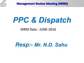 Management Review Meeting (MRM)
Resp:- Mr. N.D. Sahu
PPC & Dispatch
MRM Data : JUNE-2016
 