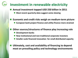 Investment in renewable electricity
 Annual investment topped USD 250 billion in 2011
    Most recent quarterly data suggest some slowing


 Economic and credit risks weigh on medium-term picture
    European bank project finance and utility finance more strained


 Other sources/structures of finance play increasing role
    Development banks
    New institutional and non-traditional corporate investors
    Smaller scale financial innovation for small distributed capacity


 Ultimately, cost and availability of financing to depend
  most on prevailing policy and technology environments


                                                                    © OECD/IEA 2012
 