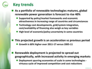 Key trends
 As a portfolio of renewable technologies matures, global
  renewable power generation is forecast to rise 40%
    Supported by policy/market frameworks and economic
     attractiveness in increasing range of countries and circumstances
    Technology cost developments, grid/system integration,
     cost/availability of financing also weigh as key variables
    High level of economic/policy uncertainty in some countries


 This projected growth is an acceleration vs previous period
    Growth is 60% higher over 2011-17 versus 2005-11


 Renewable deployment is projected to spread out
  geographically, with increased activity in emerging markets
    Deployment spurring economies of scale in some technologies -
     virtuous cycle of improved competition and cost reductions
                                                                   © OECD/IEA 2012
 
