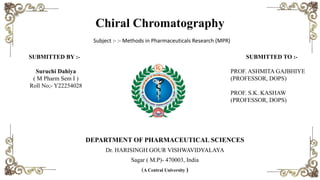 Chiral Chromatography
Subject :- :- Methods in Pharmaceuticals Research (MPR)
DEPARTMENT OF PHARMACEUTICAL SCIENCES
Dr. HARISINGH GOUR VISHWAVIDYALAYA
Sagar ( M.P)- 470003, India
(A Central University )
SUBMITTED BY :-
Suruchi Dahiya
( M Pharm Sem I )
Roll No;- Y22254028
SUBMITTED TO :-
PROF. ASHMITA GAJBHIYE
(PROFESSOR, DOPS)
PROF. S.K. KASHAW
(PROFESSOR, DOPS)
 