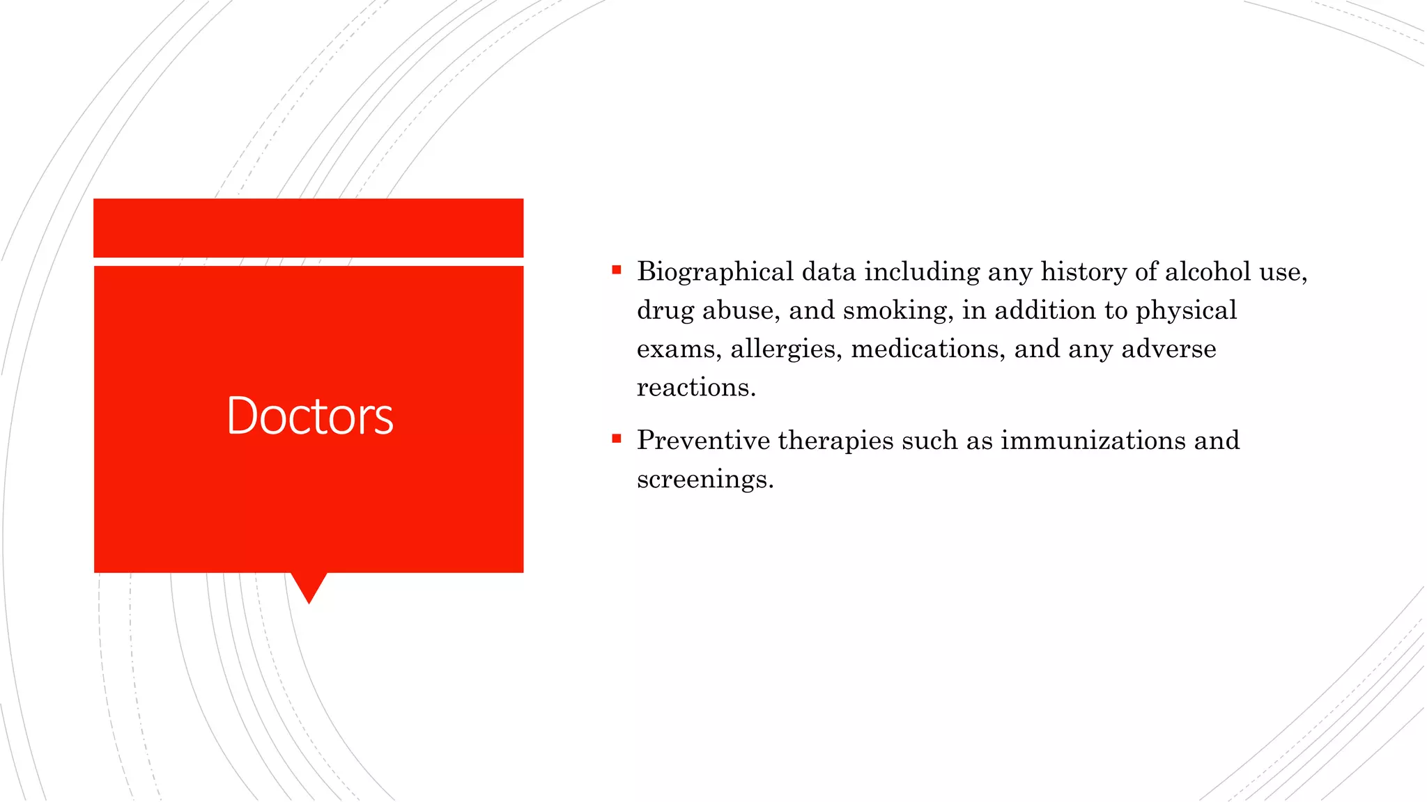 Doctors
 Biographical data including any history of alcohol use,
drug abuse, and smoking, in addition to physical
exams, allergies, medications, and any adverse
reactions.
 Preventive therapies such as immunizations and
screenings.
 