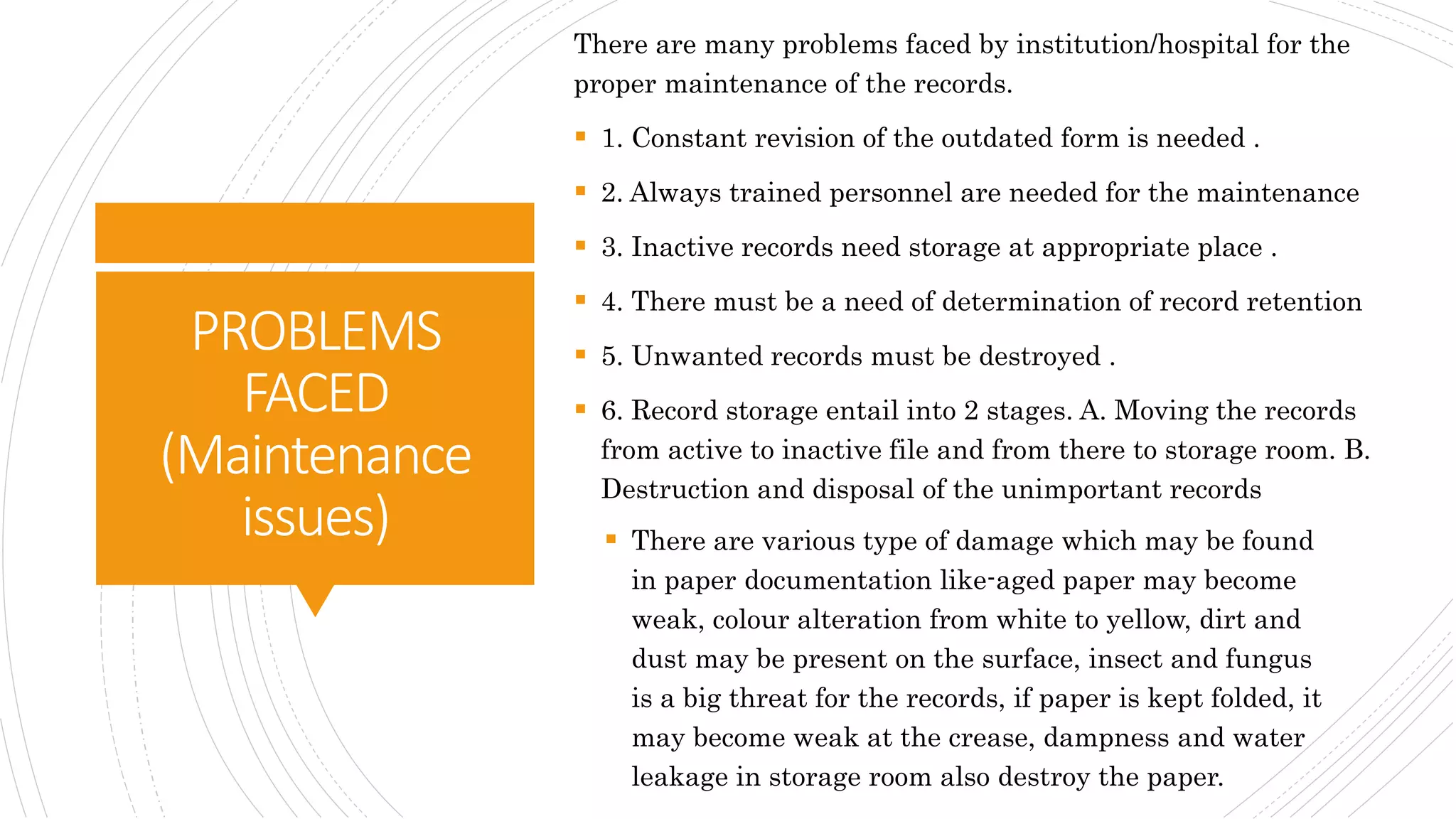 PROBLEMS
FACED
(Maintenance
issues)
There are many problems faced by institution/hospital for the
proper maintenance of the records.
 1. Constant revision of the outdated form is needed .
 2. Always trained personnel are needed for the maintenance
 3. Inactive records need storage at appropriate place .
 4. There must be a need of determination of record retention
 5. Unwanted records must be destroyed .
 6. Record storage entail into 2 stages. A. Moving the records
from active to inactive file and from there to storage room. B.
Destruction and disposal of the unimportant records
 There are various type of damage which may be found
in paper documentation like-aged paper may become
weak, colour alteration from white to yellow, dirt and
dust may be present on the surface, insect and fungus
is a big threat for the records, if paper is kept folded, it
may become weak at the crease, dampness and water
leakage in storage room also destroy the paper.
 