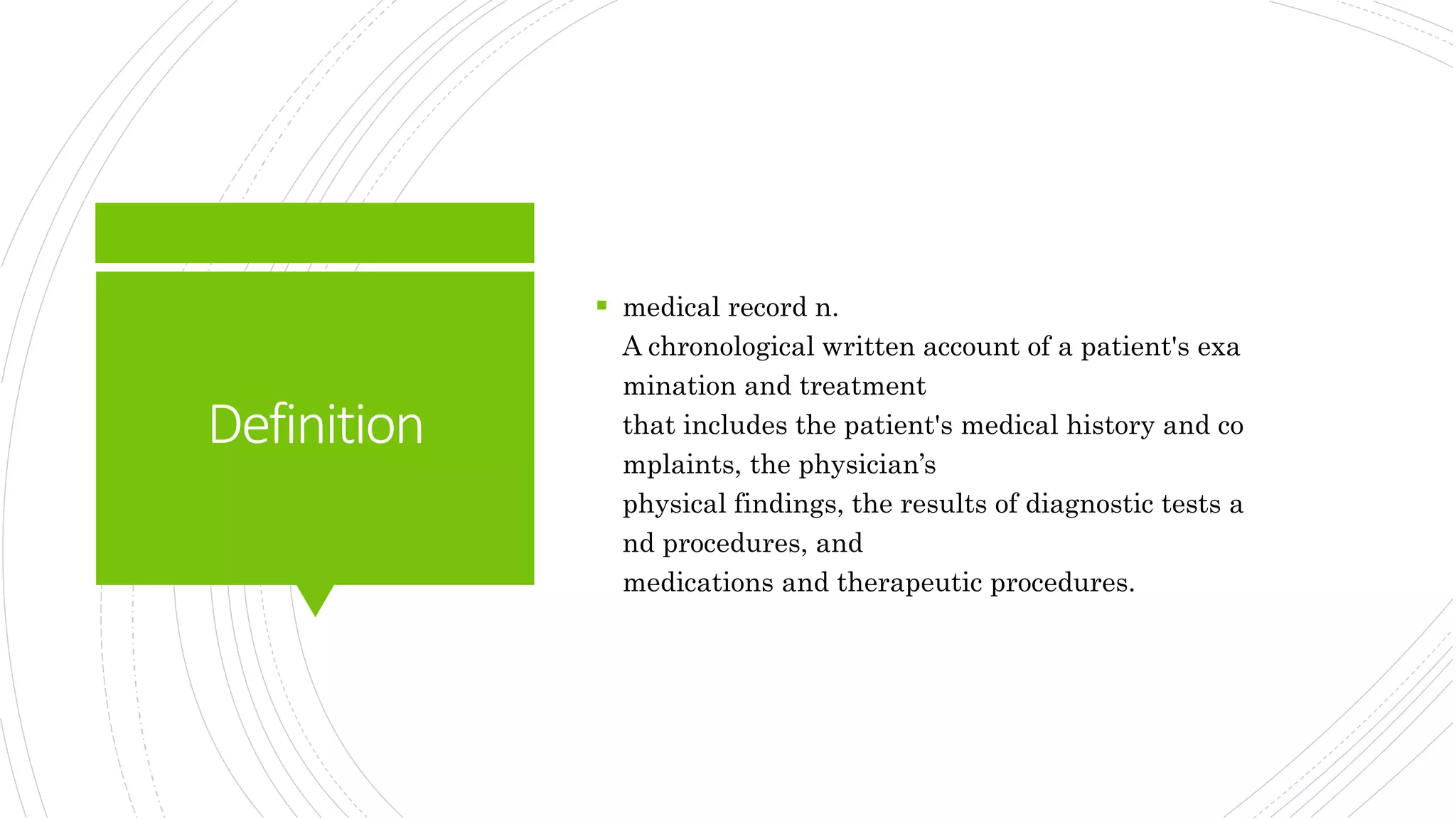 Definition
 medical record n.
A chronological written account of a patient's exa
mination and treatment
that includes the patient's medical history and co
mplaints, the physician’s
physical findings, the results of diagnostic tests a
nd procedures, and
medications and therapeutic procedures.
 