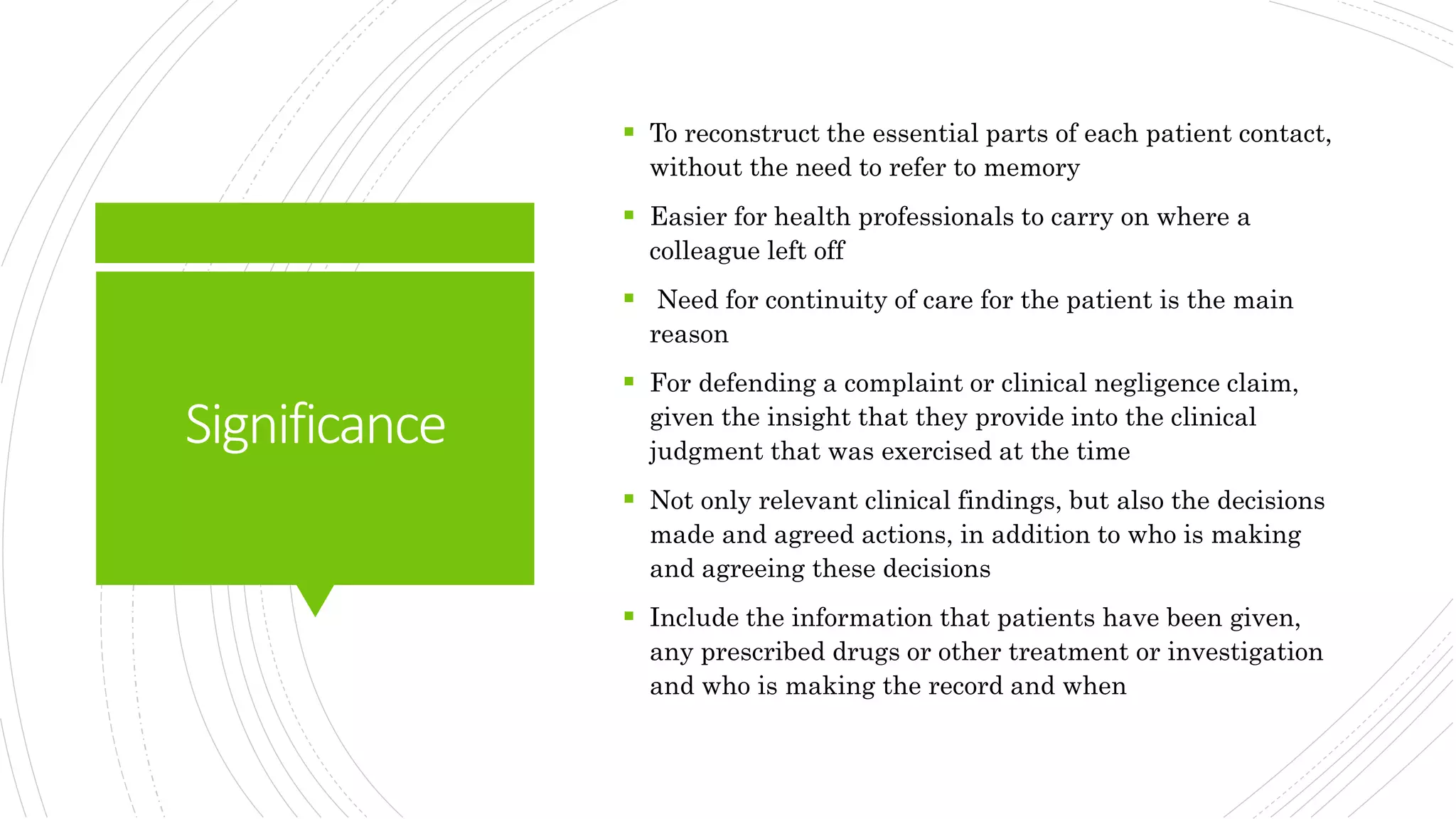 Significance
 To reconstruct the essential parts of each patient contact,
without the need to refer to memory
 Easier for health professionals to carry on where a
colleague left off
 Need for continuity of care for the patient is the main
reason
 For defending a complaint or clinical negligence claim,
given the insight that they provide into the clinical
judgment that was exercised at the time
 Not only relevant clinical findings, but also the decisions
made and agreed actions, in addition to who is making
and agreeing these decisions
 Include the information that patients have been given,
any prescribed drugs or other treatment or investigation
and who is making the record and when
 