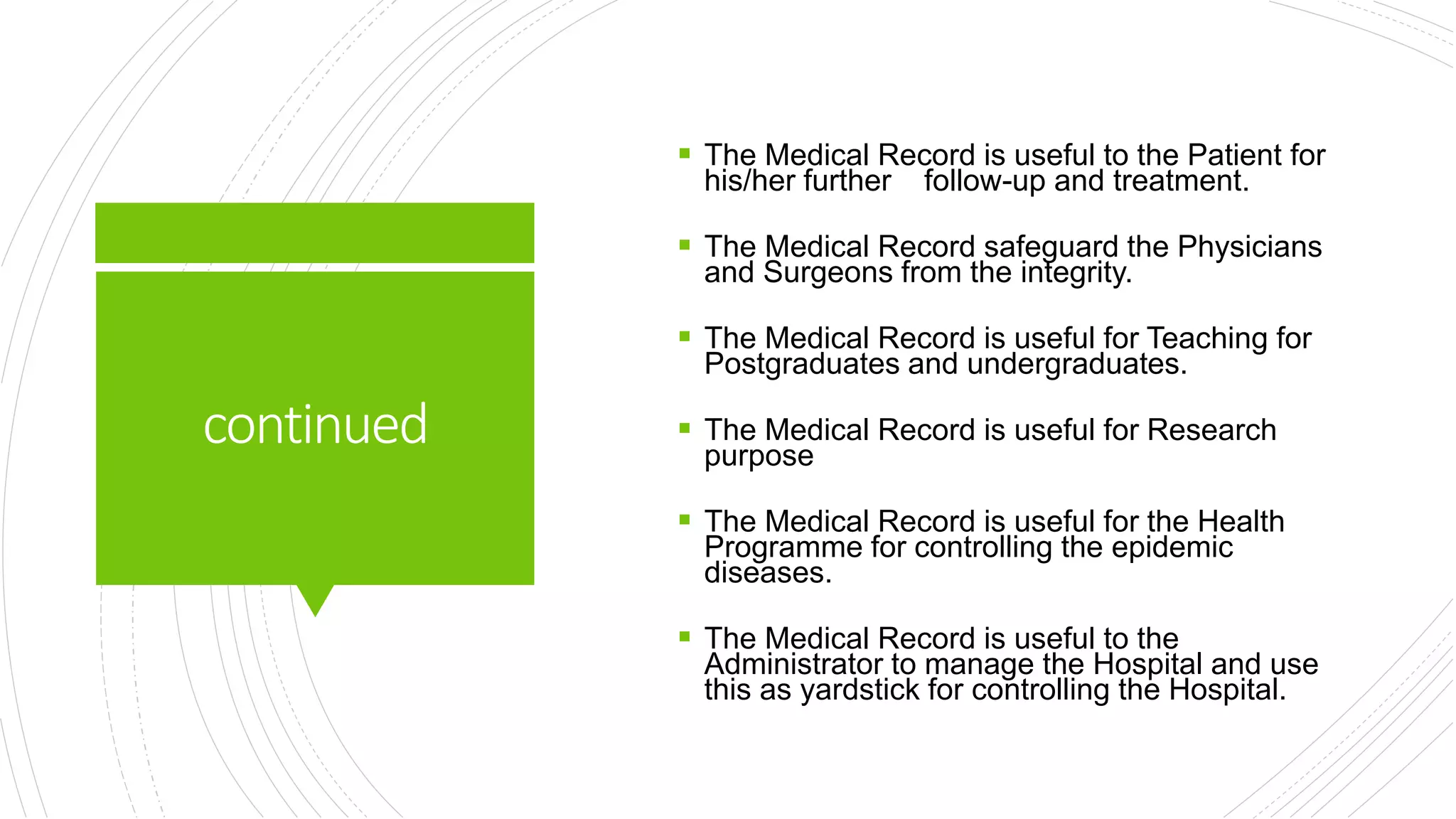 continued
 The Medical Record is useful to the Patient for
his/her further follow-up and treatment.
 The Medical Record safeguard the Physicians
and Surgeons from the integrity.
 The Medical Record is useful for Teaching for
Postgraduates and undergraduates.
 The Medical Record is useful for Research
purpose
 The Medical Record is useful for the Health
Programme for controlling the epidemic
diseases.
 The Medical Record is useful to the
Administrator to manage the Hospital and use
this as yardstick for controlling the Hospital.
 
