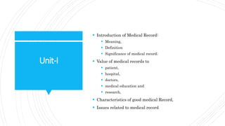 Unit-I
 Introduction of Medical Record:
 Meaning,
 Definition
 Significance of medical record;
 Value of medical records to
 patient,
 hospital,
 doctors,
 medical education and
 research,
 Characteristics of good medical Record,
 Issues related to medical record
 