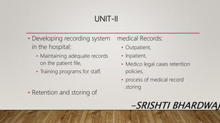 UNIT-II
• Developing recording system
in the hospital:
• Maintaining adequate records
on the patient file,
• Training programs for staff,
• Retention and storing of
medical Records:
• Outpatient,
• Inpatient,
• Medico legal cases retention
policies,
• process of medical record
storing
-SRISHTI BHARDWAJ
 