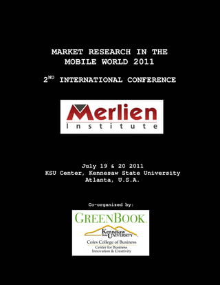 MARKET RESEARCH IN THE
    MOBILE WORLD 2011

2ND INTERNATIONAL CONFERENCE




          July 19 & 20 2011
KSU Center, Kennesaw State University
           Atlanta, U.S.A.



           Co-organized by:
 