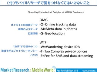 （付）モバイルリサーチで気をつけなくてはいけないこと
OMG
-O=Online tracking data
-M=Meta-data in photos
-G=Geo-location
WTF
-W=Wandering device ID’s
-T=Too Complex privacy polices
-F=Fee for SMS and data streaming
オンラインの履歴データ
画像のメタデータ
位置情報
“放浪”する端末のＩＤ
複雑すぎるプライバシーポリシー
パケ代
Shared by Kristin Luck of Decipher at MRMW Conference
 