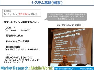 システム基盤（端末）
使用端末
フィーチャーフォン / スマートフォン / タブレット
Mark Michelsonの発表から
スマートフォンが実現するのは…
・スピード
（いつでもＯＮ、リアルタイム）
・好きな時に参加
・Passiveなデータ収集
・継続型の調査
（メールやアプリでコミュニティ作ったり）
・・・・
・楽しく参加できるように
（ソーシャルシェア、ライブチャット、ゲー
ミフィケーション・・）
これまでのWEBリサーチの高性能化もそれを
超える質的な変化も可能にする。が、実際に
どう実現していくか…
 