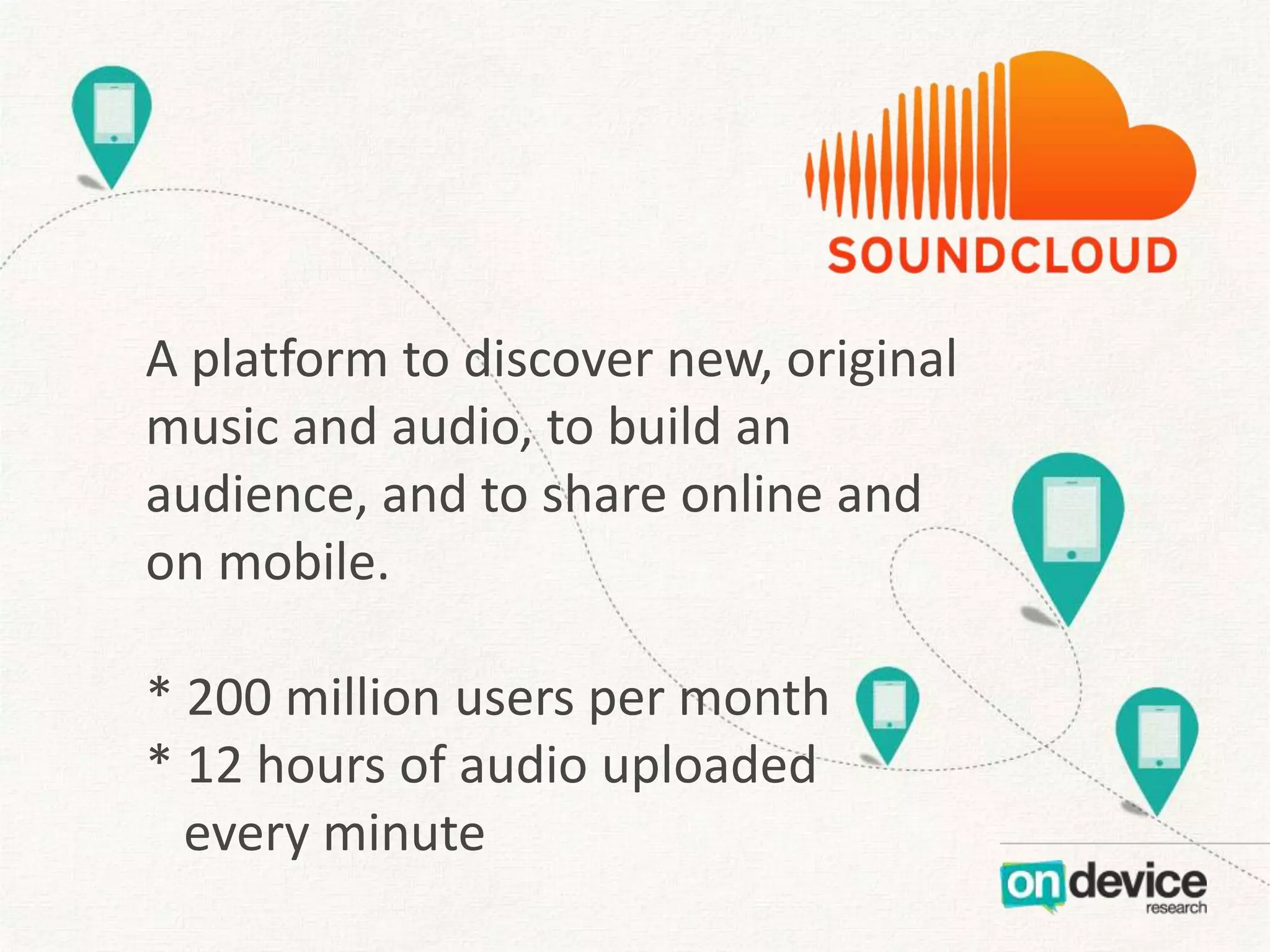 A platform to discover new, original
music and audio, to build an
audience, and to share online and
on mobile.
* 200 million users per month
* 12 hours of audio uploaded
every minute

 