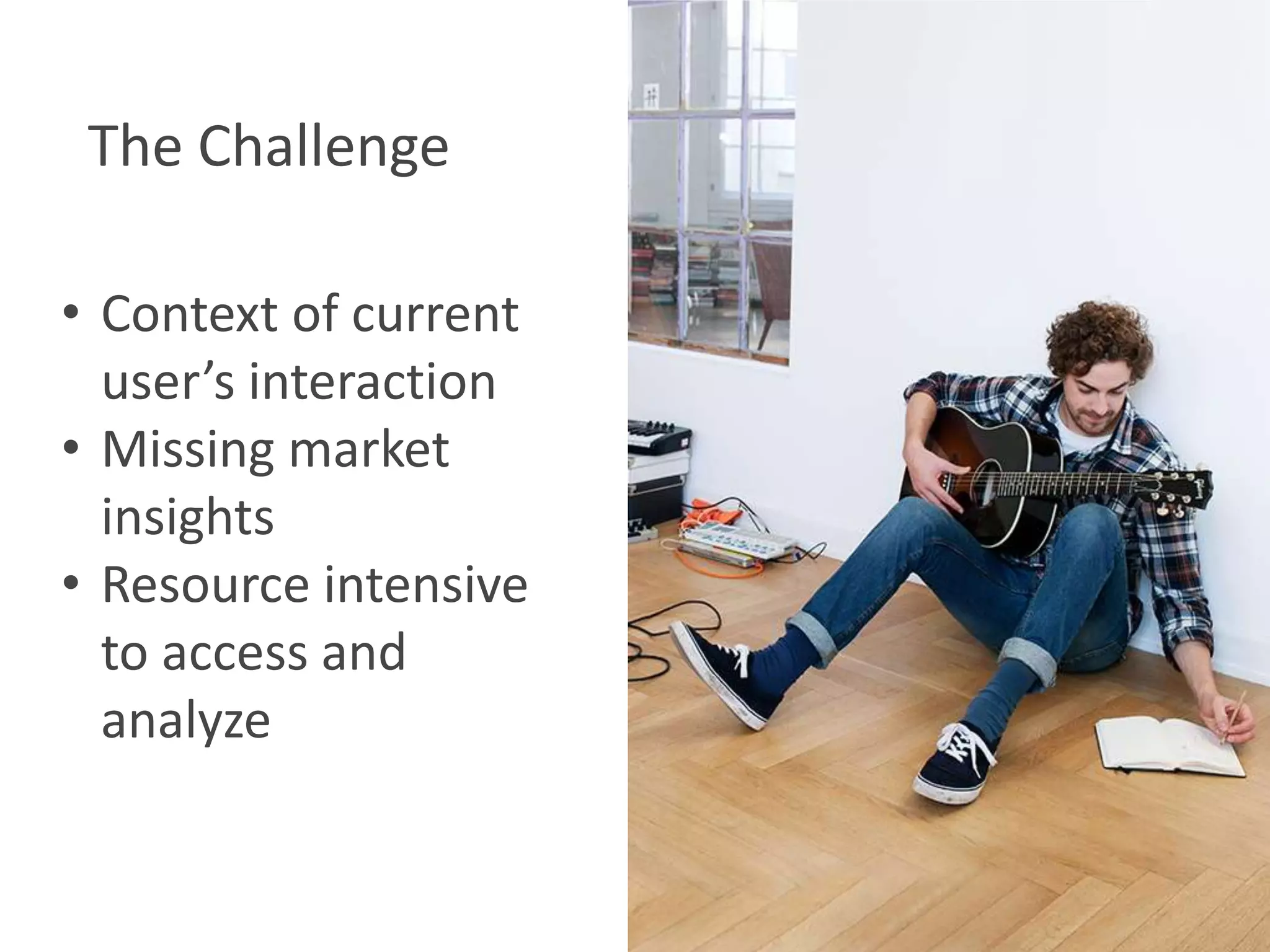 The Challenge
• Context of current
user’s interaction
• Missing market
insights
• Resource intensive
to access and
analyze

 
