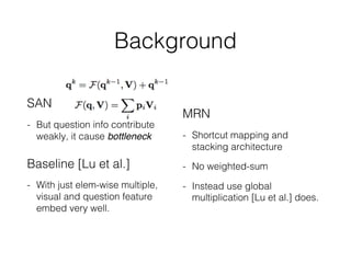 Background
SAN
- But question info contribute
weakly, it cause bottleneck
Baseline [Lu et al.]
- With just elem-wise multiple,
visual and question feature
embed very well.
MRN
- Shortcut mapping and
stacking architecture
- No weighted-sum
- Instead use global
multiplication [Lu et al.] does.
 