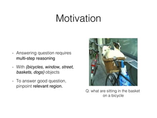 Motivation
- Answering question requires
multi-step reasoning
- With {bicycles, window, street,
baskets, dogs} objects
- To answer good question,
pinpoint relevant region.
Q: what are sitting in the basket
on a bicycle
 