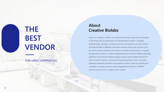 About
Creative Biolabs
THE
BEST
VENDOR
FOR mRNA SURPPORTING
About
Creative Biolabs
Since our inception in 2004, our research and service capacity has expanded
to the entire new drug discovery and development pipeline. As global
biotechnology company, we have more than 200 talented and well-trained
scientists located in different continents working closely with partners from
the entire world to develop and produce medicines of tomorrow. To support
the genomics research, we have established state-of-the-art mRNA supporting
platforms to provide the highest quality products and excellent services for
users in the life sciences, clinical and drug development sectors. Our team
possesses extensive expertise and experience which is able to providing the
complete, innovative solutions and comprehensive portfolio of mRNA
products and services to support your research.
2
 