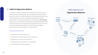  mRNA for Regenerative Medicine
Page 7
The progress in mRNA technology has led to development of methods to control
cellular processes and precisely direct cellular reprogramming has revolutionized
regenerative medicine. The mRNA‐based method showed significantly higher efficacy
for reprogramming somatic cells to pluripotency compared with transitional
approach. Based on the advanced regenerative medicine platform, Creative Biolabs
is able to help our clients choose the most efficient and straightforward mRNA‐based
strategy and protocol for tissue engineering and regenerative medicine research. We
also provide multiple delivery methods for cell and organ‐specific targeting,
particularly the non-viral technologies for intracellular delivery.
mRNA Applications for
Regenerative Medicine
 mRNA delivery for iPSC reprogramming
 mRNA-directed cell differentiation and tissue regeneration
 mRNA delivery to control stem cell secretome
 mRNA applications for cytoprotection and angiogenesis
 Cas mRNA delivery for xenotransplantation
41
 
