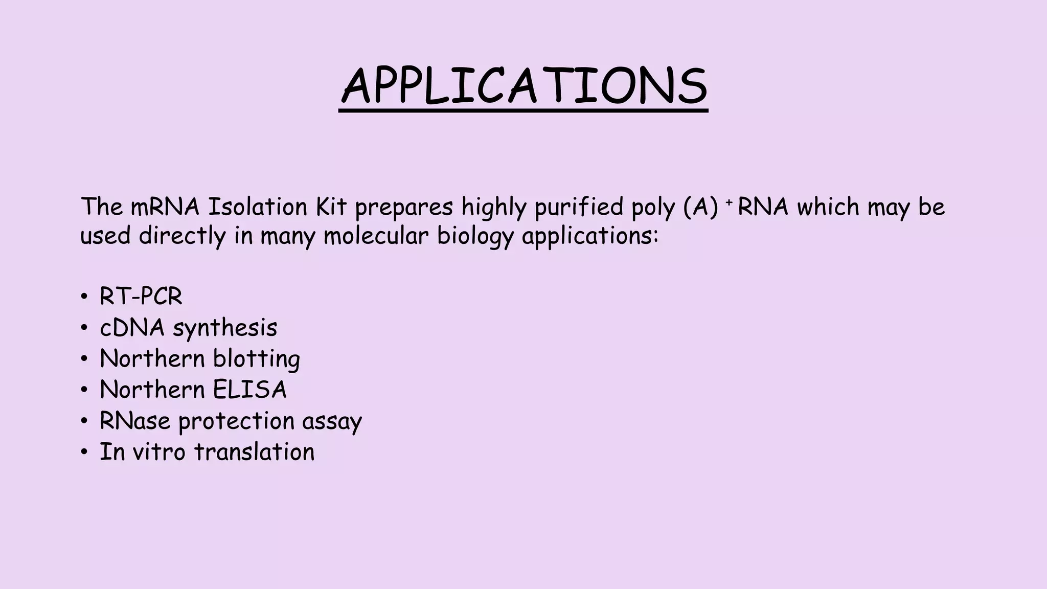 APPLICATIONS
The mRNA Isolation Kit prepares highly purified poly (A) + RNA which may be
used directly in many molecular biology applications:
• RT-PCR
• cDNA synthesis
• Northern blotting
• Northern ELISA
• RNase protection assay
• In vitro translation
 