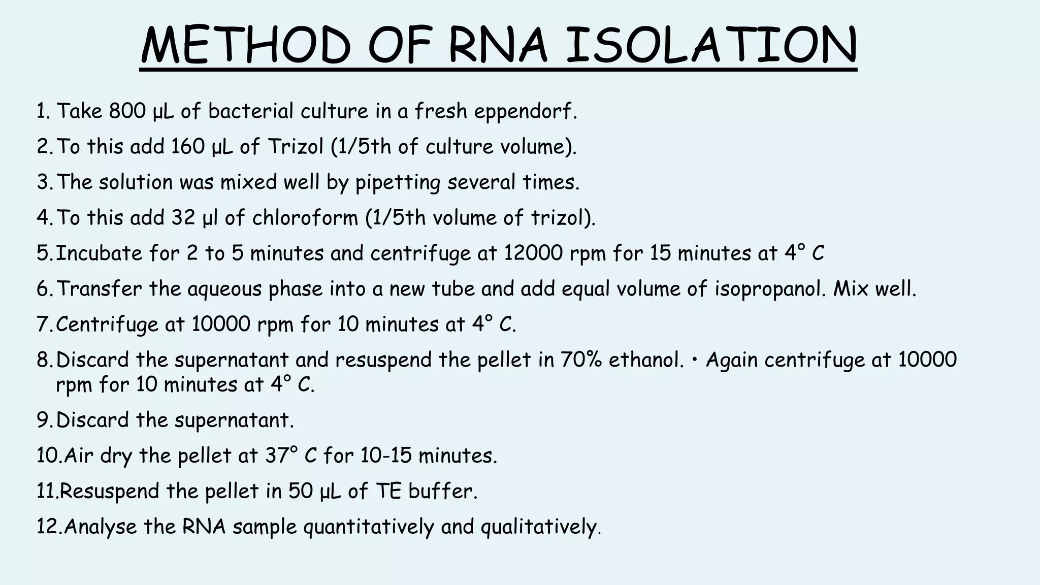 METHOD OF RNA ISOLATION
1. Take 800 μL of bacterial culture in a fresh eppendorf.
2.To this add 160 μL of Trizol (1/5th of culture volume).
3.The solution was mixed well by pipetting several times.
4.To this add 32 μl of chloroform (1/5th volume of trizol).
5.Incubate for 2 to 5 minutes and centrifuge at 12000 rpm for 15 minutes at 4° C
6.Transfer the aqueous phase into a new tube and add equal volume of isopropanol. Mix well.
7.Centrifuge at 10000 rpm for 10 minutes at 4° C.
8.Discard the supernatant and resuspend the pellet in 70% ethanol. • Again centrifuge at 10000
rpm for 10 minutes at 4° C.
9.Discard the supernatant.
10.Air dry the pellet at 37° C for 10-15 minutes.
11.Resuspend the pellet in 50 μL of TE buffer.
12.Analyse the RNA sample quantitatively and qualitatively.
 