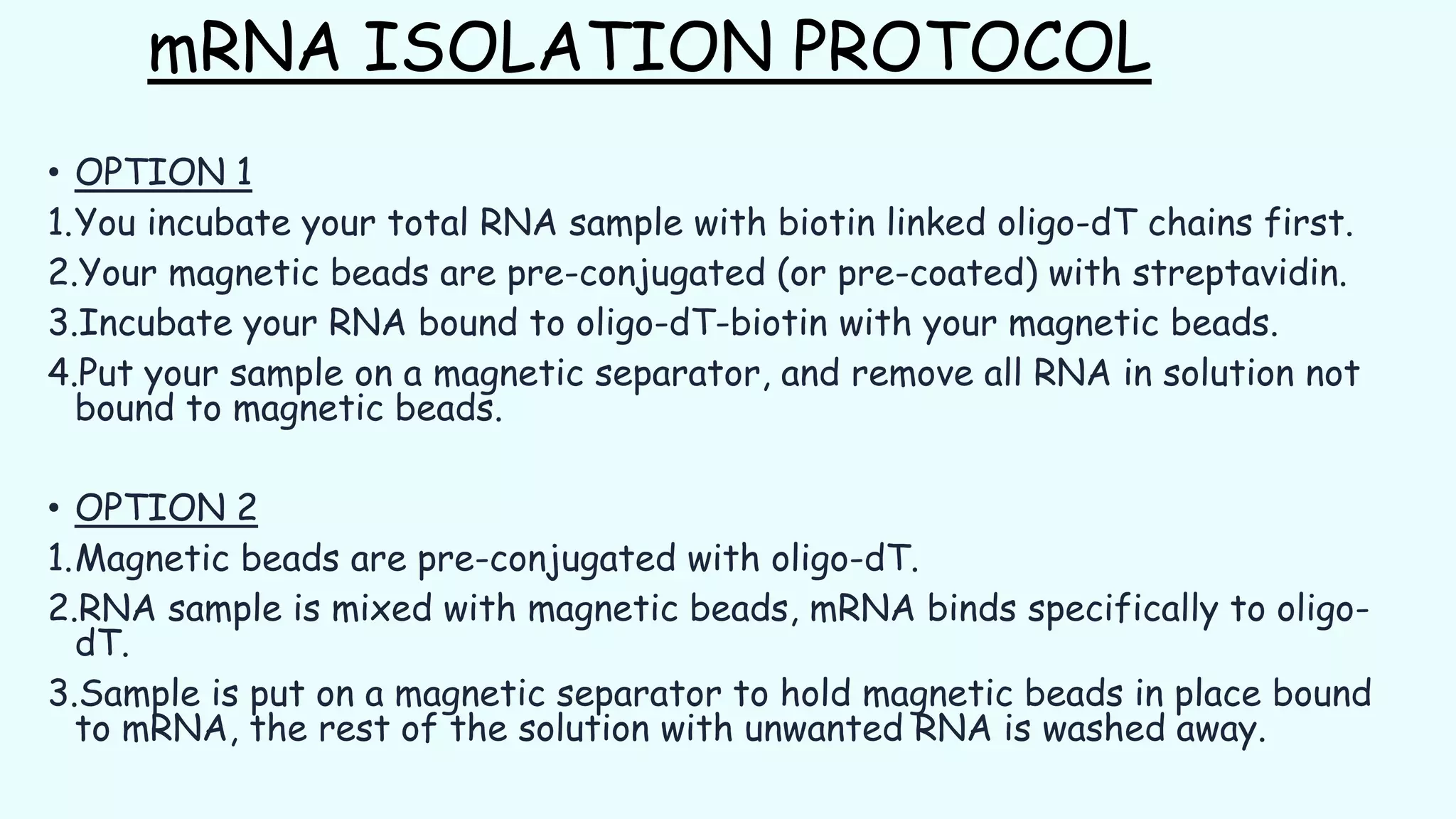 mRNA ISOLATION PROTOCOL
• OPTION 1
1.You incubate your total RNA sample with biotin linked oligo-dT chains first.
2.Your magnetic beads are pre-conjugated (or pre-coated) with streptavidin.
3.Incubate your RNA bound to oligo-dT-biotin with your magnetic beads.
4.Put your sample on a magnetic separator, and remove all RNA in solution not
bound to magnetic beads.
• OPTION 2
1.Magnetic beads are pre-conjugated with oligo-dT.
2.RNA sample is mixed with magnetic beads, mRNA binds specifically to oligo-
dT.
3.Sample is put on a magnetic separator to hold magnetic beads in place bound
to mRNA, the rest of the solution with unwanted RNA is washed away.
 