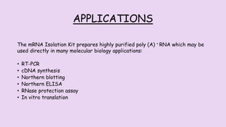 APPLICATIONS
The mRNA Isolation Kit prepares highly purified poly (A) + RNA which may be
used directly in many molecular biology applications:
• RT-PCR
• cDNA synthesis
• Northern blotting
• Northern ELISA
• RNase protection assay
• In vitro translation
 