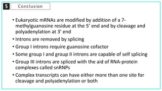 5 Conclusion
• Eukaryotic mRNAs are modified by addition of a 7-
methylguanosine residue at the 5’ end and by cleavage and
polyadenylation at 3’ end
• Introns are removed by splicing
• Group I introns require guanosine cofactor
• Some group I and group II introns are capable of self splicing
• Group III introns are spliced with the aid of RNA-protein
complexes called snRNPs
• Complex transcripts can have either more than one site for
cleavage and polyadenylation or both
 