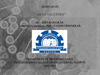 SEMINAR ON
“mRNA VACCINES”
By:- AMIT BARAIKAR
Under the Guidance of:- Prof. YOGESH MOHARKAR
DEPARTMENT OF BIOTECHNOLOGY
PRIYADARSHINI COLLEGE OF ENGINEERING, NAGPUR
2022-2023
 
