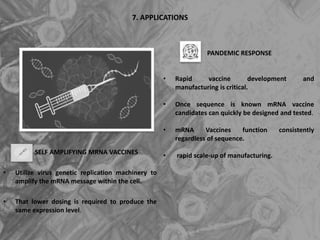 7. APPLICATIONS
SELF AMPLIFYING MRNA VACCINES
• Utilize virus genetic replication machinery to
amplify the mRNA message within the cell.
• That lower dosing is required to produce the
same expression level.
PANDEMIC RESPONSE
• Rapid vaccine development and
manufacturing is critical.
• Once sequence is known mRNA vaccine
candidates can quickly be designed and tested.
• mRNA Vaccines function consistently
regardless of sequence.
• rapid scale-up of manufacturing.
 