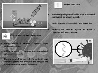 mRNA VACCINES
• No actual pathogen utilized in a live attenuated,
inactivated, or subunit format.
• Rapid development timelines and lower risk.
• Enabling the immune system to mount a
response and form memory.
PERSONALIZED CANCER VACCINES
• Easily tailored to express a specific target
protein or epitope.
• mRNA is used to express tumor-associated
epitopes in host cells.
• Once presented by the cell, the patient’s own
immune system will recognize the antigen and
mount a response against the cancer.
 
