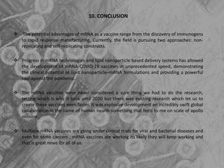 10. CONCLUSION
 The potential advantages of mRNA as a vaccine range from the discovery of immunogens
to rapid response manufacturing. Currently, the field is pursuing two approaches: non-
replicating and self-replicating constructs.
 Progress in mRNA technologies and lipid nanoparticle based delivery systems has allowed
the development of mRNA COVID-19 vaccines at unprecedented speed, demonstrating
the clinical potential of lipid nanoparticle–mRNA formulations and providing a powerful
tool against the pandemic.
 The mRNA vaccines were never considered a sure thing we had to do the research,
testing which is why it took until 2020 but there was existing research which let us to
create these vaccines even faster. It was explosive development an incredibly swift global
collaboration in the name of human health something that feels to me on scale of apollo
mission .
 Multiple mRNA vaccines are going under clinical trials for viral and bacterial diseases and
even for some cancers , mRNA vaccines are working its likely they will keep working and
that is great news for all of us.
 