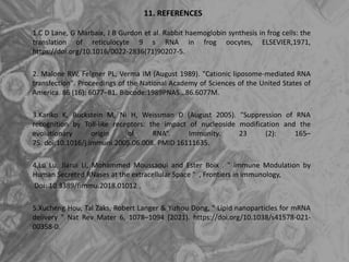 11. REFERENCES
1.C D Lane, G Marbaix, J B Gurdon et al. Rabbit haemoglobin synthesis in frog cells: the
translation of reticulocyte 9 s RNA in frog oocytes, ELSEVIER,1971,
https://doi.org/10.1016/0022-2836(71)90207-5.
2. Malone RW, Felgner PL, Verma IM (August 1989). "Cationic liposome-mediated RNA
transfection". Proceedings of the National Academy of Sciences of the United States of
America. 86 (16): 6077–81. Bibcode:1989PNAS...86.6077M.
3.Kariko K, Buckstein M, Ni H, Weissman D (August 2005). "Suppression of RNA
recognition by Toll-like receptors: the impact of nucleoside modification and the
evolutionary origin of RNA“. Immunity. 23 (2): 165–
75. doi:10.1016/j.immuni.2005.06.008. PMID 16111635.
4.Lu Lu, Jiarui Li, Mohammed Moussaoui and Ester Boix . " immune Modulation by
Human Secreted RNases at the extracellular Space " , Frontiers in immunology,
Doi: 10.3389/fimmu.2018.01012 .
5.Xucheng Hou, Tal Zaks, Robert Langer & Yizhou Dong, " Lipid nanoparticles for mRNA
delivery " Nat Rev Mater 6, 1078–1094 (2021). https://doi.org/10.1038/s41578-021-
00358-0.
 